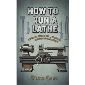 Lane, Victor How To Run A Lathe: A Complete Guide to Tools, Techniques, and Precision Machining Lane, Victor How To Run A Lathe: A Complete Guide to Tools, Techniques, and Precision Machining