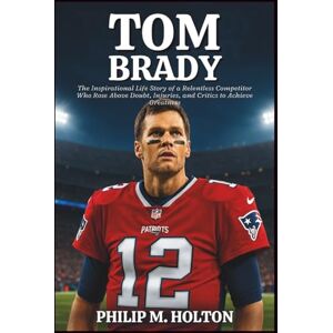 M. HOLTON, PHILIP TOM BRADY BIOGRAPHY: The Inspirational Life Story of a Relentless Competitor Who Rose Above Doubt, Injuries, and Critics to Achieve Greatness M. HOLTON, PHILIP TOM BRADY BIOGRAPHY: The Inspirational Life Story of a Relentless Competitor Who Rose Above Doubt, Injuries, and Critics to Achieve Greatness