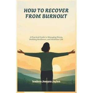 Jessyca Jaylen, Isadora HOW TO RECOVER FROM BURNOUT: A Practical Guide to Managing Stress, Building Resilience, and Healthier Life Jessyca Jaylen, Isadora HOW TO RECOVER FROM BURNOUT: A Practical Guide to Managing Stress, Building Resilience, and Healthier Life