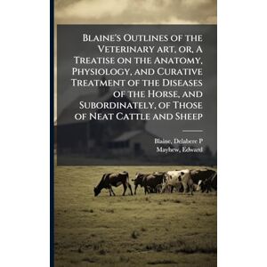 Blaine, Delabere P Blaine's Outlines of the Veterinary art, or, A Treatise on the Anatomy, Physiology, and Curative Treatment of the Diseases of the Horse, and Subordinately, of Those of Neat Cattle and Sheep Blaine, Delabere P Blaine's Outlines of the Veterinary art, or, A Treatise on the Anatomy, Physiology, and Curative Treatment of the Diseases of the Horse, and Subordinately, of Those of Neat Cattle and Sheep