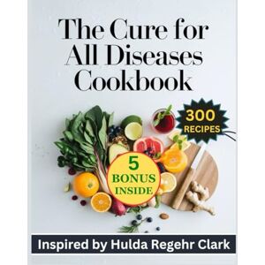 Soluri, Charlene The Cure for all Diseases Cookbook: 300 Complete Recipes Inspired by Hulda Regehr Clark for Nourishing the Body Naturally for Lifelong Wellness and Vitality Soluri, Charlene The Cure for all Diseases Cookbook: 300 Complete Recipes Inspired by Hulda Regehr Clark for Nourishing the Body Naturally for Lifelong Wellness and Vitality