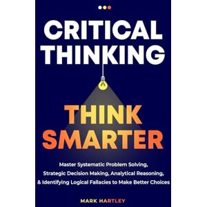 Hartley, Mark Critical Thinking Think Smarter: Master Systematic Problem Solving, Strategic Decision Making, Analytical Reasoning, and Identifying Logical Fallacies to Make Better Choices Hartley, Mark Critical Thinking Think Smarter: Master Systematic Problem Solving, Strategic Decision Making, Analytical Reasoning, and Identifying Logical Fallacies to Make Better Choices