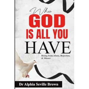 Seville Brown, Dr Alphia WHEN GOD IS ALL YOU HAVE: (Rising from Abuse, Rejection, and Silence) Seville Brown, Dr Alphia WHEN GOD IS ALL YOU HAVE: (Rising from Abuse, Rejection, and Silence)