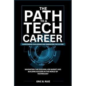 Ruiz, Eric B. The Path to a Tech Career: Overcoming Challenges and Embracing the Future: Navigating the Evolving Job Market and Building Success in the World of Technology Ruiz, Eric B. The Path to a Tech Career: Overcoming Challenges and Embracing the Future: Navigating the Evolving Job Market and Building Success in the World of Technology