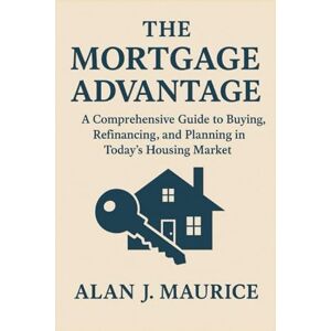 Maurice, Alan J The Mortgage Advantage: A Comprehensive Guide to Buying, Refinancing, and Planning in Today’s Housing Market Maurice, Alan J The Mortgage Advantage: A Comprehensive Guide to Buying, Refinancing, and Planning in Today’s Housing Market