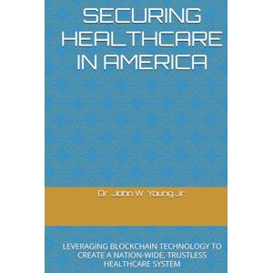 Young Jr., Dr. John W SECURING HEALTHCARE IN AMERICA: LEVERAGING BLOCKCHAIN TECHNOLOGY TO CREATE A NATION-WIDE, TRUSTLESS HEALTHCARE SYSTEM Young Jr., Dr. John W SECURING HEALTHCARE IN AMERICA: LEVERAGING BLOCKCHAIN TECHNOLOGY TO CREATE A NATION-WIDE, TRUSTLESS HEALTHCARE SYSTEM