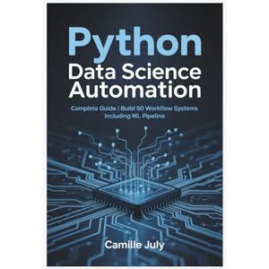JULY, CAMILLE PYTHON DATA SCIENCE AUTOMATION: Complete Guide Build 50 Workflow Systems Including ML Pipeline JULY, CAMILLE PYTHON DATA SCIENCE AUTOMATION: Complete Guide Build 50 Workflow Systems Including ML Pipeline