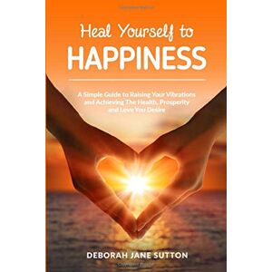 Sutton, Deborah Jane Heal Yourself to Happiness: A Simple Guide to Raising your Vibrations and achieving the Health, Prosperity and Love you Desire Sutton, Deborah Jane Heal Yourself to Happiness: A Simple Guide to Raising your Vibrations and achieving the Health, Prosperity and Love you Desire