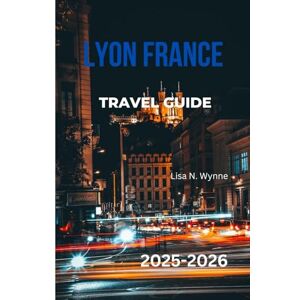 Wynne, Lisa N. LYON FRANCE TRAVEL GUIDE 2025-2026: Discover the Best of Lyon: Top Attractions, Best Restaurants, Hidden Gems, Local Food, Day Trips, Maps & Expert Tips for First-Time Visitors and Seasoned Travelers Wynne, Lisa N. LYON FRANCE TRAVEL GUIDE 2025-2026: Discover the Best of Lyon: Top Attractions, Best Restaurants, Hidden Gems, Local Food, Day Trips, Maps & Expert Tips for First-Time Visitors and Seasoned Travelers