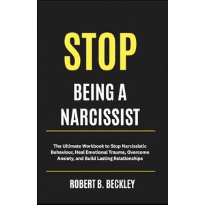 Beckley, Robert B. STOP BEING A NARCISSIST: The Ultimate Workbook to Stop Narcissistic Behaviour, Heal Emotional Trauma, Overcome Anxiety, and Build Lasting Relationships Beckley, Robert B. STOP BEING A NARCISSIST: The Ultimate Workbook to Stop Narcissistic Behaviour, Heal Emotional Trauma, Overcome Anxiety, and Build Lasting Relationships