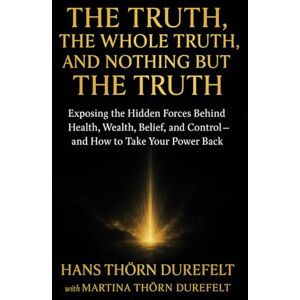 Thörn Durefelt, Martina and Hans The Truth, the Whole Truth, and Nothing but the Truth: Exposing the Hidden Forces Behind Health, Wealth, Belief, and Control — and How to Take Your Power Back Thörn Durefelt, Martina and Hans The Truth, the Whole Truth, and Nothing but the Truth: Exposing the Hidden Forces Behind Health, Wealth, Belief, and Control — and How to Take Your Power Back