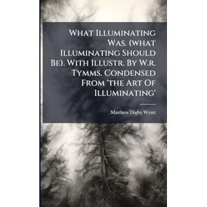 What Illuminating Was. (what Illuminating Should Be). With Illustr. By W.r. Tymms. Condensed From 'the Art Of Illuminating' What Illuminating Was. (what Illuminating Should Be). With Illustr. By W.r. Tymms. Condensed From 'the Art Of Illuminating'
