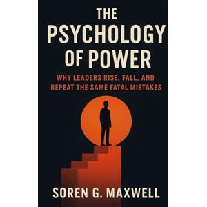 Maxwell, Soren G. The Psychology of Power: Why Leaders Rise, Fall, and Repeat the Same Fatal Mistakes Maxwell, Soren G. The Psychology of Power: Why Leaders Rise, Fall, and Repeat the Same Fatal Mistakes