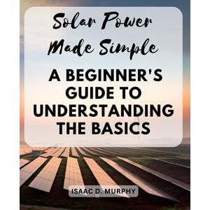 Murphy, Isaac D. Solar Power Made Simple: A Beginner's Guide to Understanding the Basics: Essential Knowledge and Practical Tips for Absolute Beginners in Solar Power Murphy, Isaac D. Solar Power Made Simple: A Beginner's Guide to Understanding the Basics: Essential Knowledge and Practical Tips for Absolute Beginners in Solar Power