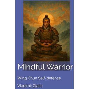 Zlatic MSc, Sifu Vladimir Mindful Warrior: Wing Chun Self-defense (Understanding Wing Chun) Zlatic MSc, Sifu Vladimir Mindful Warrior: Wing Chun Self-defense (Understanding Wing Chun)