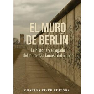 Charles River Editors El Muro de Berlín: La historia y el legado del muro más famoso del mundo Charles River Editors El Muro de Berlín: La historia y el legado del muro más famoso del mundo