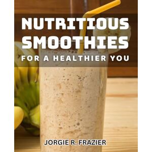 R Frazier, Jorgie Nutritious Smoothies for a Healthier You: Delicious Smoothie Recipes to Boost Your Health and Energy R Frazier, Jorgie Nutritious Smoothies for a Healthier You: Delicious Smoothie Recipes to Boost Your Health and Energy