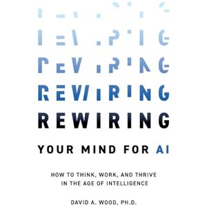 Wood, David A. Rewiring Your Mind for AI: How to Think, Work, and Thrive in the Age of Intelligence Wood, David A. Rewiring Your Mind for AI: How to Think, Work, and Thrive in the Age of Intelligence