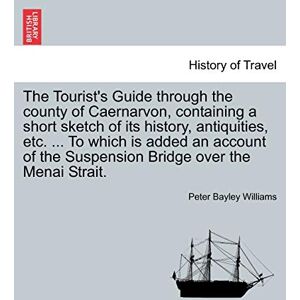 Williams, Peter Bayley The Tourist's Guide Through the County of Caernarvon, Containing a Short Sketch of Its History, Antiquities, Etc. ... to Which Is Added an Account of the Suspension Bridge Over the Menai Strait. Williams, Peter Bayley The Tourist's Guide Through the County of Caernarvon, Containing a Short Sketch of Its History, Antiquities, Etc. ... to Which Is Added an Account of the Suspension Bridge Over the Menai Strait.