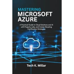 Millar, Tech K. Mastering Microsoft Azure: A Practical Guide to Cloud Solutions and Al with Projects, Labs, and Career-Boosting Certification Strategies Millar, Tech K. Mastering Microsoft Azure: A Practical Guide to Cloud Solutions and Al with Projects, Labs, and Career-Boosting Certification Strategies