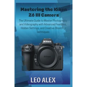 Alex, Leo Mastering the Nikon Z6 III Camera: The Ultimate Guide to Master Photography and Videography with Advanced Features, Hidden Settings, and Creative Shooting Techniques Alex, Leo Mastering the Nikon Z6 III Camera: The Ultimate Guide to Master Photography and Videography with Advanced Features, Hidden Settings, and Creative Shooting Techniques