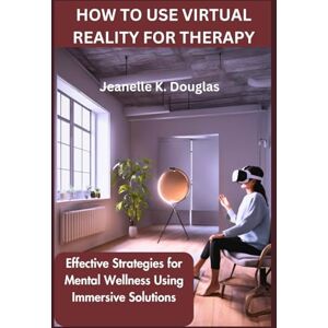 Douglas, Jeanelle K HOW TO USE VIRTUAL REALITY FOR THERAPY: Effective Strategies for Mental Wellness Using Immersive Solutions Douglas, Jeanelle K HOW TO USE VIRTUAL REALITY FOR THERAPY: Effective Strategies for Mental Wellness Using Immersive Solutions