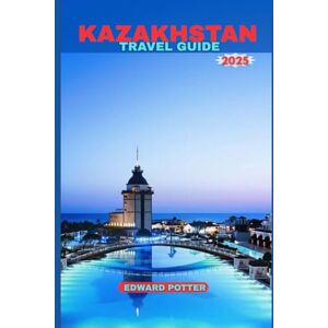 POTTER, EDWARD KAZAKHSTAN TRAVEL GUIDE 2025: Kazakhstan Travel Guide 2025: A Journey Through the Heart of Central Asia – From Ancient Silk Road Cities to Untamed Steppes and Futuristic Skylines POTTER, EDWARD KAZAKHSTAN TRAVEL GUIDE 2025: Kazakhstan Travel Guide 2025: A Journey Through the Heart of Central Asia – From Ancient Silk Road Cities to Untamed Steppes and Futuristic Skylines