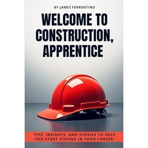 Ferrentino, James Welcome to Construction, Apprentice: Tips, Insights, and Stories to Help You Start Strong in Your Career Ferrentino, James Welcome to Construction, Apprentice: Tips, Insights, and Stories to Help You Start Strong in Your Career