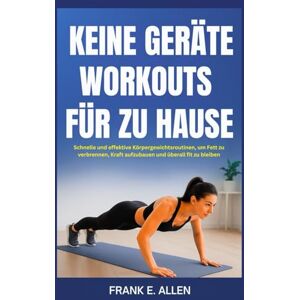 E. Allen, Frank KEINE GERÄTE WORKOUTS FÜR ZU HAUSE: Schnelle und effektive Körpergewichtsroutinen, um Fett zu verbrennen, Kraft aufzubauen und überall fit zu bleiben E. Allen, Frank KEINE GERÄTE WORKOUTS FÜR ZU HAUSE: Schnelle und effektive Körpergewichtsroutinen, um Fett zu verbrennen, Kraft aufzubauen und überall fit zu bleiben