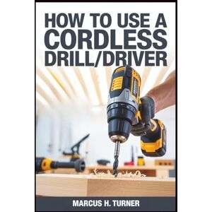 Turner, Marcus H. HOW TO USE A CORDLESS DRILL/DRIVER: Master Practical Power Tool Skills for Home Projects, Build Confidence, Improve Productivity, and Achieve Self-Discipline Through Hands-On Learning and Efficiency Turner, Marcus H. HOW TO USE A CORDLESS DRILL/DRIVER: Master Practical Power Tool Skills for Home Projects, Build Confidence, Improve Productivity, and Achieve Self-Discipline Through Hands-On Learning and Efficiency