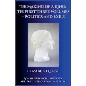 Legge, Elizabeth The Making of a King: The First Three Volumes Politics and Exile: 8 (Roman Provincial Shadows: Agrippa I, Intrigue, and Power) Legge, Elizabeth The Making of a King: The First Three Volumes Politics and Exile: 8 (Roman Provincial Shadows: Agrippa I, Intrigue, and Power)