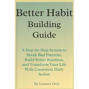 Grey, Lennox Better Habit-Building Guide: A Step-by-Step System to Break Bad Patterns, Build Better Routines, and Transform Your Life With Consistent Daily Action Grey, Lennox Better Habit-Building Guide: A Step-by-Step System to Break Bad Patterns, Build Better Routines, and Transform Your Life With Consistent Daily Action