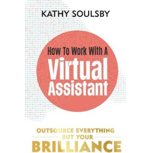 Soulsby, Kathy How to Work with a Virtual Assistant: Outsource Everything but Your Brilliance Soulsby, Kathy How to Work with a Virtual Assistant: Outsource Everything but Your Brilliance