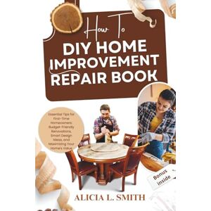 SMITH, ALICIA L. HOW TO DIY HOME IMPROVEMENT REPAIR BOOK: Essential Tips for First-Time Homeowners: Budget-Friendly Renovations, Smart Design Ideas, and Maximizing Your Home's Value SMITH, ALICIA L. HOW TO DIY HOME IMPROVEMENT REPAIR BOOK: Essential Tips for First-Time Homeowners: Budget-Friendly Renovations, Smart Design Ideas, and Maximizing Your Home's Value