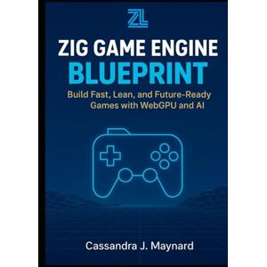 J. Maynard, Cassandra Zig Game Engine Blueprint: Build Fast, Lean, and Future-Ready Games with WebGPU and AI J. Maynard, Cassandra Zig Game Engine Blueprint: Build Fast, Lean, and Future-Ready Games with WebGPU and AI