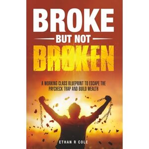Cole, Ethan R Broke But Not Broken: A Working Class Blueprint to Escape the Paycheck Trap and Build Wealth Cole, Ethan R Broke But Not Broken: A Working Class Blueprint to Escape the Paycheck Trap and Build Wealth