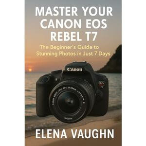 Vaughn, Elena Master Your Canon EOS Rebel T7: The Beginner’s Guide to Stunning Photos in Just 7 Days Vaughn, Elena Master Your Canon EOS Rebel T7: The Beginner’s Guide to Stunning Photos in Just 7 Days