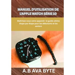 BYTE, A.B AVA MANUEL D'UTILISATION DE L'APPLE WATCH SÉRIE 10: Maîtrisez-vous votre appareil : le guide ultime étape par étape pour les débutants et les seniors BYTE, A.B AVA MANUEL D'UTILISATION DE L'APPLE WATCH SÉRIE 10: Maîtrisez-vous votre appareil : le guide ultime étape par étape pour les débutants et les seniors