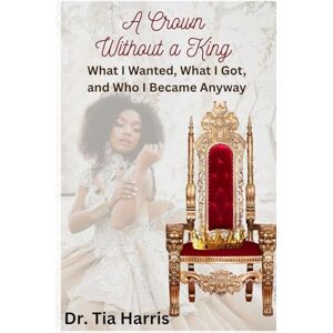 Harris, Dr. Tia A Crown Without a King: What I Wanted, What I Got, and Who I Became Anyway Harris, Dr. Tia A Crown Without a King: What I Wanted, What I Got, and Who I Became Anyway