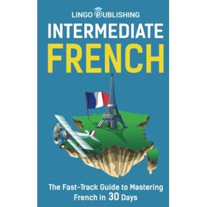 Publishing, Lingo Intermediate French: The Fast-Track Guide to Mastering French in 30 Days (Beginner to Advanced) Publishing, Lingo Intermediate French: The Fast-Track Guide to Mastering French in 30 Days (Beginner to Advanced)