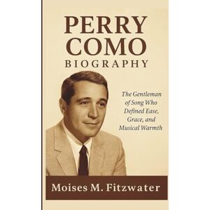 M. Fitzwater, Moises PERRY COMO BIOGRAPHY: The Gentleman of Song Who Defined Ease, Grace, and Musical Warmth M. Fitzwater, Moises PERRY COMO BIOGRAPHY: The Gentleman of Song Who Defined Ease, Grace, and Musical Warmth