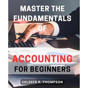 Thompson, Celeste R. Master the Fundamentals of Accounting for Beginners: Learn the Essential Principles of Accounting to Jumpstart Your Financial Knowledge and Boost Your Success Thompson, Celeste R. Master the Fundamentals of Accounting for Beginners: Learn the Essential Principles of Accounting to Jumpstart Your Financial Knowledge and Boost Your Success