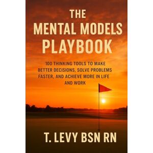 Levy BSN RN, T. The Mental Models Playbook: 100 Thinking Tools to Make Better Decisions, Solve Problems Faster, and Achieve More in Life and Work Levy BSN RN, T. The Mental Models Playbook: 100 Thinking Tools to Make Better Decisions, Solve Problems Faster, and Achieve More in Life and Work