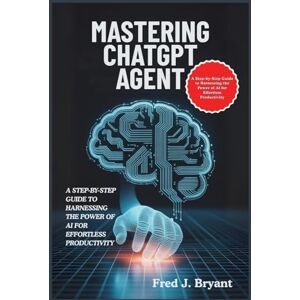 Bryant, Fred J. Mastering ChatGPT Agent: A Step-by-Step Guide to Harnessing the Power of AI for Effortless Productivity Bryant, Fred J. Mastering ChatGPT Agent: A Step-by-Step Guide to Harnessing the Power of AI for Effortless Productivity