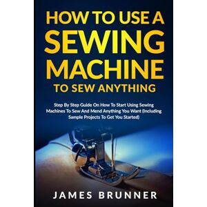 Brunner, James How To Use A Sewing Machine To Sew Anything: Step by Step Guide on How to Start Using Sewing Machines to Sew and Mend Anything You Want (Including Sample Projects to Get You Started) Brunner, James How To Use A Sewing Machine To Sew Anything: Step by Step Guide on How to Start Using Sewing Machines to Sew and Mend Anything You Want (Including Sample Projects to Get You Started)