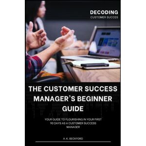 Beckford, A. K. A Customer Success Manager's Beginner Guide: Your Guide To Flourishing In Your First 90 Days As A Customer Success Manager Beckford, A. K. A Customer Success Manager's Beginner Guide: Your Guide To Flourishing In Your First 90 Days As A Customer Success Manager