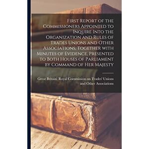 First Report of the Commissioners Appointed to Inquire Into the Organization and Rules of Trades Unions and Other Associations, Together With Minutes ... of Parliament by Command of Her Majesty First Report of the Commissioners Appointed to Inquire Into the Organization and Rules of Trades Unions and Other Associations, Together With Minutes ... of Parliament by Command of Her Majesty
