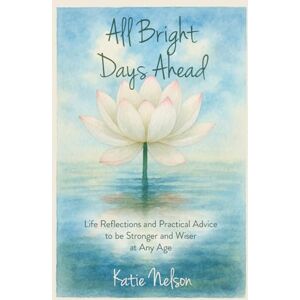 Nelson, Katie All Bright Days Ahead: Life Reflections and Practical Advice to be Stronger and Wiser at Any Age Nelson, Katie All Bright Days Ahead: Life Reflections and Practical Advice to be Stronger and Wiser at Any Age