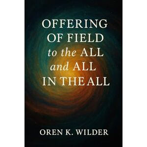 Wilder, Oren K. Offering of Field to the All and All in the All: Exploring Consciousness, Energy, and the Infinite Interconnection of Being Wilder, Oren K. Offering of Field to the All and All in the All: Exploring Consciousness, Energy, and the Infinite Interconnection of Being