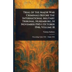 Various Trial of the Major War Criminals Before the International Military Tribunal, Nuremburg, 14 November 1945-1 October 1946, Volume 18 Various Trial of the Major War Criminals Before the International Military Tribunal, Nuremburg, 14 November 1945-1 October 1946, Volume 18